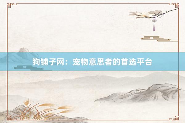 狗铺子网：宠物意思者的首选平台